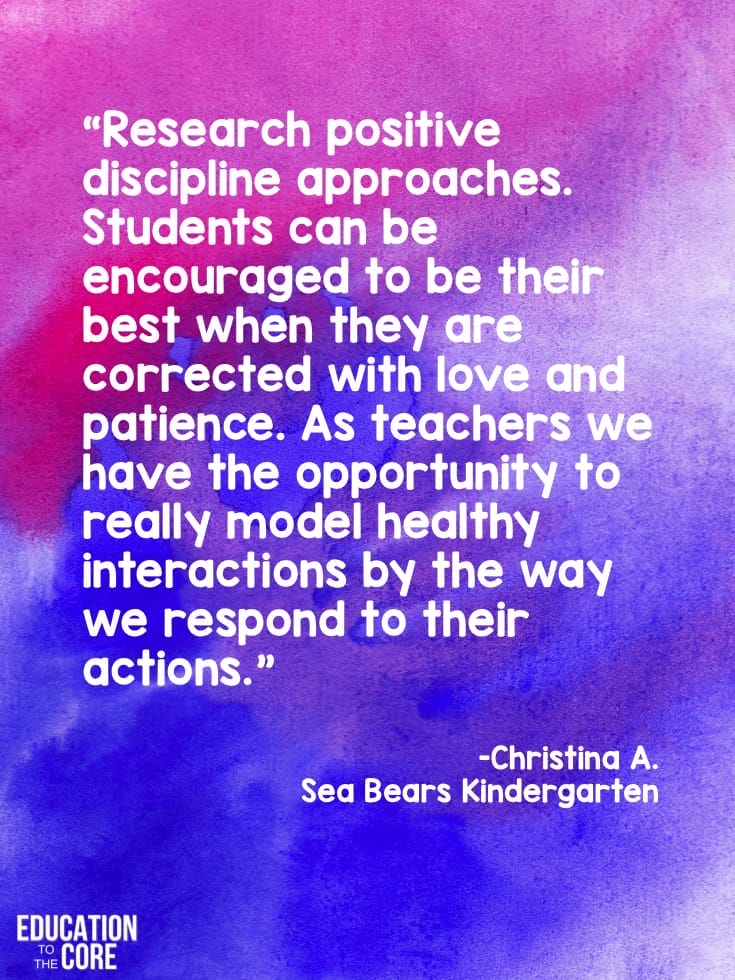 "Research positive discipline approaches. Students can be encouraged to be their best when they are corrected with love and patience. As teachers we have the opportunity to really model healthy interactions by the way we respond to their actions." -Christina A. from Sea Bear's Kindergarten