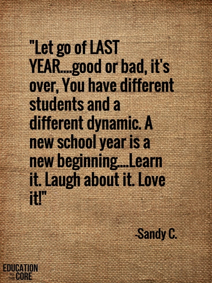 "Let go of LAST YEAR....good or bad, it's over, You have different students and a different dynamic. A new school year is a new beginning.... Learn it. Laugh about it. Love it!" -Sandy C.